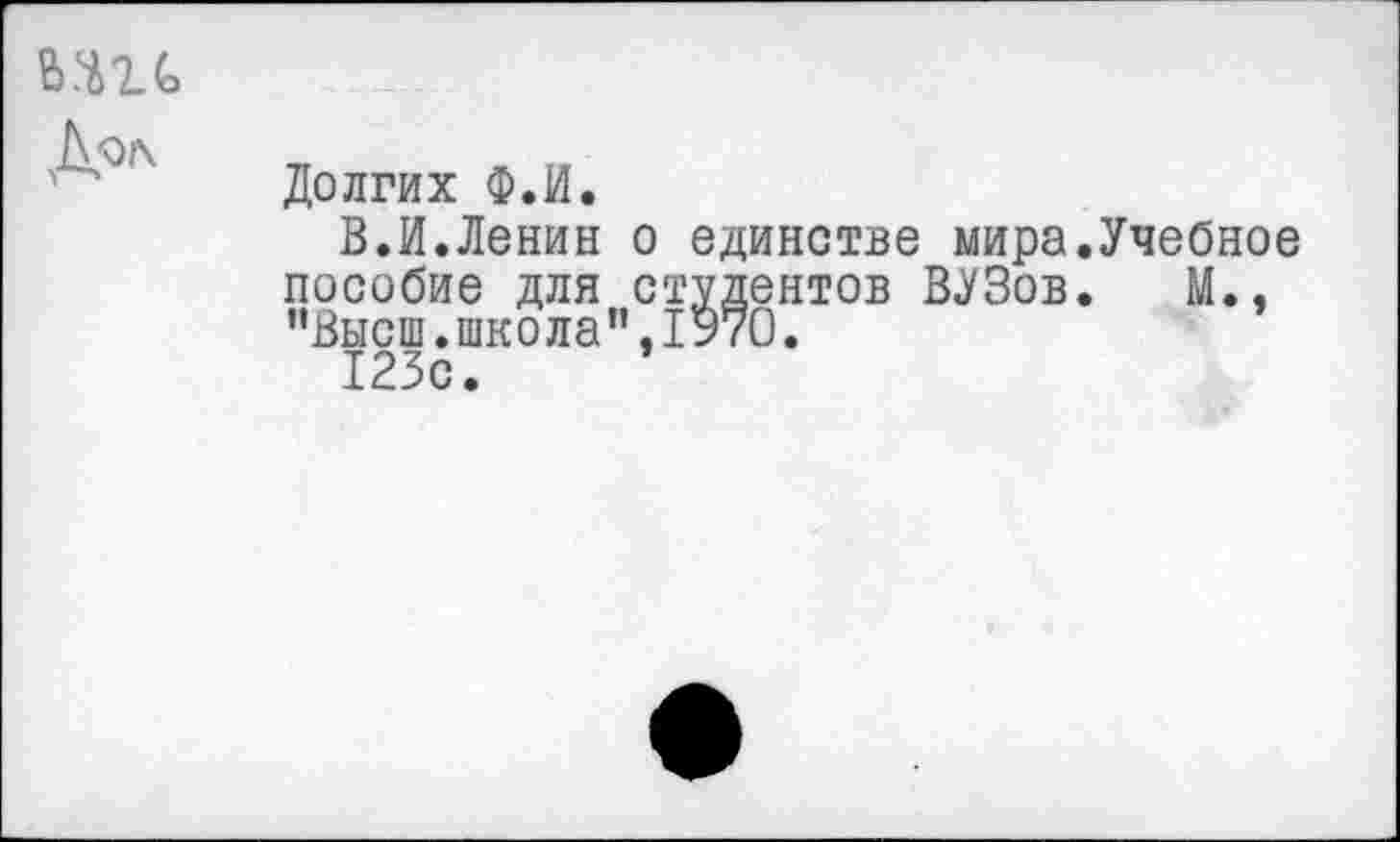 ﻿мгь Дол
Долгих Ф.И.
В.И.Ленин о единстве мира.Учебное пособие для студентов ВУЗов. М., ’’Высш, школа”, 1970.
123с.